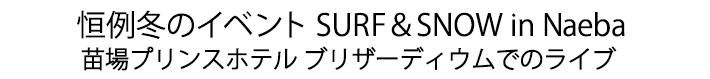 恒例冬のイベント SURF＆SNOW in Naeba 苗場プリンスホテル ブリザーディウムでのライブ
